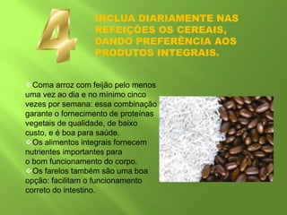 INCLUA DIARIAMENTE NAS
REFEIÇÕES OS CEREAIS,
DANDO PREFERÊNCIA AOS
PRODUTOS INTEGRAIS.
Coma arroz com feijão pelo menos
uma vez ao dia e no mínimo cinco
vezes por semana: essa combinação
garante o fornecimento de proteínas
vegetais de qualidade, de baixo
custo, e é boa para saúde.
Os alimentos integrais fornecem
nutrientes importantes para
o bom funcionamento do corpo.
Os farelos também são uma boa
opção: facilitam o funcionamento
correto do intestino.
 