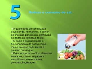 Reduza o consumo de sal.
A quantidade de sal utilizada
deve ser de, no máximo, 1 colher
de chá rasa por pessoa, distribuída
em todas as refeições do dia.
O sódio é essencial para o
funcionamento do nosso corpo,
mas o excesso pode elevar a
pressão do sangue.
Evite temperos prontos, alimentos
enlatados, carnes salgadas e
embutidos como mortadela,
presunto, lingüiça, etc.
 