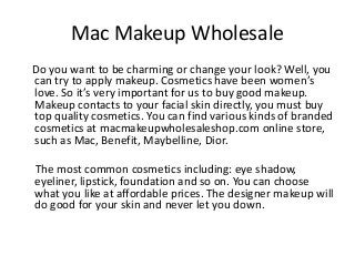 Mac Makeup Wholesale
Do you want to be charming or change your look? Well, you
can try to apply makeup. Cosmetics have been women’s
love. So it’s very important for us to buy good makeup.
Makeup contacts to your facial skin directly, you must buy
top quality cosmetics. You can find various kinds of branded
cosmetics at macmakeupwholesaleshop.com online store,
such as Mac, Benefit, Maybelline, Dior.
The most common cosmetics including: eye shadow,
eyeliner, lipstick, foundation and so on. You can choose
what you like at affordable prices. The designer makeup will
do good for your skin and never let you down.
 
