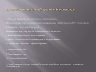 Запам'ятовування слів зв'язуванням їх у розповідь.
1.зв'язка слів через скорочення образів (метод запам'ятовування).
2.Порядок слів при запам'ятовуванні визначається присутністю в образі більшого об'єму першого слова.
3. Пожвавлення (метод запам'ятовування).
4.Необхідно досягти стану, коли Ви вільно маніпулюєте предметами.
5. Взаємодія з образами (метод запам'ятовування).
6.Доведіть кількість слів до 50-70 і переходите до наступної вправи.
7. Синхронізація тактильного і зорового сприйняття.
8. Розвиток слухової уяви.
9. Розвиток смакової уяви.
10. Розвиток нюхової уяви.
11. Запам'ятовування текстової інформації за допомогою виділення ключових слів і встановлення
зв'язків між ними.
 