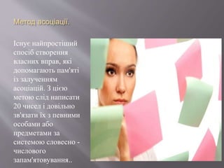 Метод асоціації.
Існує найпростіший
спосіб створення
власних вправ, які
допомагають пам'яті
із залученням
асоціацій. З цією
метою слід написати
20 чисел і довільно
зв'язати їх з певними
особами або
предметами за
системою словесно -
числового
запам'ятовування..
 