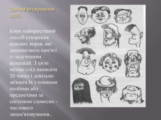 Запам'ятовування
осіб .
Існує найпростіший
спосіб створення
власних вправ, які
допомагають пам'яті
із залученням
асоціацій. З цією
метою слід написати
20 чисел і довільно
зв'язати їх з певними
особами або
предметами за
системою словесно -
числового
запам'ятовування..
 