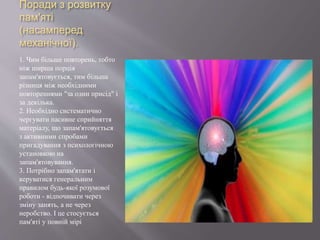 Поради з розвитку
пам'яті
(насамперед
механічної).
1. Чим більше повторень, тобто
ніж ширша порція
запам'ятовується, тим більша
різниця між необхідними
повтореннями "за один присід" і
за декілька.
2. Необхідно систематично
чергувати пасивне сприйняття
матеріалу, що запам'ятовується
з активними спробами
пригадування з психологічною
установкою на
запам'ятовування.
3. Потрібно запам'ятати і
керуватися генеральним
правилом будь-якої розумової
роботи - відпочивати через
зміну занять, а не через
неробство. І це стосується
пам'яті у повній мірі
 