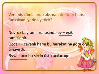 Verilmiş cümlələrdə əksmənalı sözlər hansı
funksiyanı yerinə yetirir?
Novruz bayramı ərəfəsində ev – eşik
təmizlənir.
Qocalı – cavanlı hamı bu hərəkətinə görə onu
qınayırdı.
Əvvəl- axır bu sirrin üstü açılacaqdı.
 