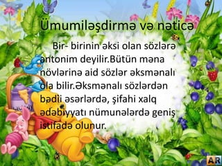 Ümumiləşdirmə və nəticə
Bir- birinin əksi olan sözlərə
antonim deyilir.Bütün məna
növlərinə aid sözlər əksmənalı
ola bilir.Əksmənalı sözlərdən
bədii əsərlərdə, şifahi xalq
ədəbiyyatı nümunələrdə geniş
istifadə olunur.
 
