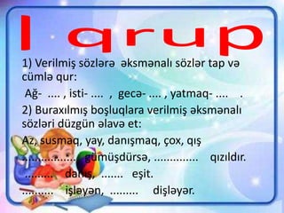 1) Verilmiş sözlərə əksmənalı sözlər tap və
cümlə qur:
Ağ- .... , isti- .... , gecə- .... , yatmaq- .... .
2) Buraxılmış boşluqlara verilmiş əksmənalı
sözləri düzgün əlavə et:
Az, susmaq, yay, danışmaq, çox, qış
................. gümüşdürsə, .............. qızıldır.
......... danış, ....... eşit.
.......... işləyən, ......... dişləyər.
 