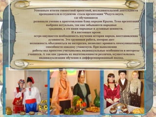 Успешным итогом совместной проектной, исследовательской деятельности
преподавателя и студентов стала презентация “Радуга вкуса,
где обучающиеся
развивали умения в приготовлении блюд народов Крыма. Тема презентации
выбрана актуально, так как забываются народные
традиции, а это наши народные и духовные ценности.
И в настоящее время
остро ощущается необходимость изучения истории народа, восстановления
духовности. Это групповая работа, которая дает
возможность объединиться по интересам, позволяет проявить коммуникативные
способности каждому учащемуся. При выполнении
работы над проектом учитывались индивидуальные особенности и интересы
учащихся. А так как уровень их подготовленности различен, осуществлялась
индивидуализация обучения и дифференцированный подход.
 