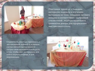Участники проекта с большим
интересом подошли к изучению
материала по теме, созданию личного
имиджа в соответствии с выбранной
стилистикой , подбору напитков и
элементов декора для оформления
выставочного стола.
Студенты полностью справились с
поставленной задачей и, в данном
случае именно метод проекта
сыграл свою положительную роль
в том, чтобы они раскрылись для
себя в первую очередь, и для
окружающих.
 