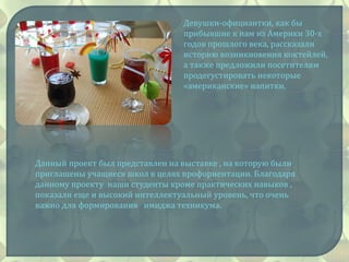 Девушки-официантки, как бы
прибывшие к нам из Америки 30-х
годов прошлого века, рассказали
историю возникновения коктейлей,
а также предложили посетителям
продегустировать некоторые
«американские» напитки.
Данный проект был представлен на выставке , на которую были
приглашены учащиеся школ в целях профориентации. Благодаря
данному проекту наши студенты кроме практических навыков ,
показали еще и высокий интеллектуальный уровень, что очень
важно для формирования имиджа техникума.
 