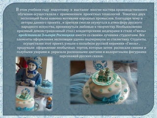 В этом учебном году подготовку к выставке многие мастера производственного
обучения осуществляли с применением проектных технологий . Тематика двух
экспозиций была навеяна мотивами народных промыслов, благодаря чему и
авторы данного проекта , и зрители смогли окунуться в атмосферу русского
народного искусства, проникнуться любовью к творчеству. Необыкновенно
красивый демонстрационный стол с кондитерскими шедеврами в стиле «Гжель»
представила Эльвира Ростецкая вместе со своими лучшими студентами. Все
элементы оформления экспозиции удачно подчеркнули ее стилистику. Студенты,
осуществляя этот проект, узнали о колыбели русской керамики «Гжель» ,
продумали оформление необычных тортов, которые затем расписали синими и
голубыми узорами и украсили роскошными цветами и колоритными фигурками
персонажей русских сказок.
 