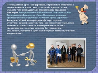 Нестандартный урок –конференцию, виртуальную экскурсию с
использованием проектных технологий провели в этом
учебном году преподаватели строительного отделения
техникума Виноградова Ольга Михайловна, Шинкаренко Вера
Анатольевна , Джемилева Лилия Камаловна, и мастер
производственного обучения Медведюк Ирина Борисовна .
Тема урока «Дизайн интерьеров кафе и ресторанов»
Этот урок - яркий показатель того , как проектную технологию
можно использовать еще и в интеграционных целях –
проникновения в другую, казалось бы совершенно
отдаленную, профессию. Урок был интересен всем : и кулинарам
,и строителям .
 
