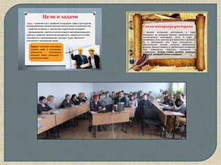 Цели и задачи
Цель : ознакомиться с дизайном интерьеров кафе и ресторанов,
инновационными прогрессивными технологиями в строительстве;
 развитие интереса и творчества студенческой молодежи;
 формирование компетентносной модели квалифицированного
рабочего, развития творчества деловитости, уверенности в себе,
способности к самовыражению, культуры труда, бережного
отношения к окружающей среде.
Задачи: изучение концепции в
отделке кафе и ресторанов,
гармонично сочетающую
внешний облик интерьера с
внутренней идеей
2
Стили интерьера ресторана
Дизайн интерьера ресторанов и кафе
направлен на создание уютной, оригинальной и
неповторимой атмосферы. Если в кафе у
дизайнеров есть простор для фантазии и дизайна,
то в ресторанах все чаще склоняются к
классическим ноткам, которые обязательно
должны присутствовать в оформлении интерьера
этих помещений, впрочем, случаются и
исключения. Выбор стилей дизайна довольно
большой, приведем самые основные:
28
 