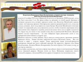 Из рассказа Пешоходько Нины Валентиновна , старшего мастера техникума
Мой отец, Бельков Валентин Михайлович,
родился 16 октября 1932 года, в Брянской области в селе Дедоводье. ВОВ началась , когда
ему было неполных 9 лет. Во время войны он проживал со своей мамой, братьями и
сестрами в родном селе, которое окружали густые леса. Валентин Михайлович хорошо
помнит эти страшные времена. Они врезались навсегда кровавой раной в его, тогда еще
детское, сознание. Дети тогда взрослели очень быстро. Валентин Михайлович отчетливо
помнит тот страшный день, когда фашисты для того, чтобы отомстить партизанам после
выполнении ими очередного задания, согнали большую часть села в сарай и подожгли
его. Среди тех, кто попал в этот адский огонь, был и десятилетний Валентин. Желание
выжить сделало невозможное - он смог выбраться через расщелины досок и под
прикрытием дыма побежал в сторону леса.
Фашисты стреляли в спину ребенка. Пули свистели совсем рядом, прошивая насквозь
Брянскую землю. Знание местных окрестностей спасло Валентину жизнь. Все, кто
остался в сарае – сгорели заживо. Такая карательная акция нелюдей-фашистов
повторялась каждый раз после действий партизан. Не вернулся с фронта отец Нины
Валентиновны , Беликов Михаил Кондратьевич. Без вести пропал. Где сложил голову, до
сих пор не известно.
Когда война закончилась, наступило время тяжелейшего труда и восстановления Родины
после страшной разрухи. Мужчин почти не было. Женщины запрягались вместо
лошадей в упряжку, а маленький Валентин держал и направлял плуг вспахивая землю.
 
