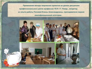 Применение метода творческих проектов на уроках дисциплин
профессионального цикла профессии 19.01.17. Повар , кондитер.
из опыта работы Поповой Елены Александровны, преподавателя первой
квалификационной категории .
 