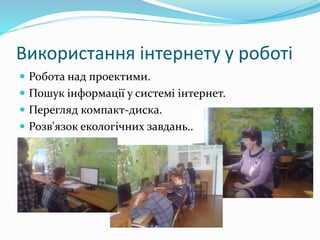 Використання інтернету у роботі
 Робота над проектими.
 Пошук інформації у системі інтернет.
 Перегляд компакт-диска.
 Розв'язок екологічних завдань..
 