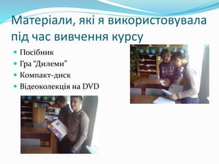 Матеріали, які я використовувала
під час вивчення курсу
 Посібник
 Гра “Дилеми”
 Компакт-диск
 Відеоколекція на DVD
 