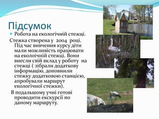 Підсумок
 Робота на екологічній стежці.
Стежка створена у 2004 році.
Під час вивчення курсу діти
мали можливість працювати
на еколоічній стежці. Вони
внесли свій вклад у роботу на
стежці ( зібрали додаткову
інформацію, доповнили
стежку додатковою станцією,
апробували маршрут
екологічної стежки).
В подальшому учні готові
проводити екскурсії по
даному маршруту.
 