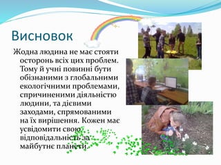 Висновок
Жодна людина не має стояти
осторонь всіх цих проблем.
Тому й учні повинні бути
обізнаними з глобальними
екологічними проблемами,
спричиненими діяльністю
людини, та дієвими
заходами, спрямованими
на їх вирішення. Кожен має
усвідомити свою
відповідальність за
майбутнє планети.
 