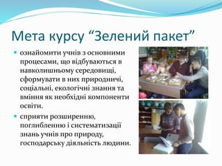 Мета курсу “Зелений пакет”
 ознайомити учнів з основними
процесами, що відбуваються в
навколишньому середовищі,
сформувати в них природничі,
соціальні, екологічні знання та
вміння як необхідні компоненти
освіти.
 сприяти розширенню,
поглибленню і систематизації
знань учнів про природу,
господарську діяльність людини.
 