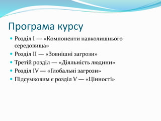 Програма курсу
 Розділ І — «Компоненти навколишнього
середовища»
 Розділ II — «Зовнішні загрози»
 Третій розділ — «Діяльність людини»
 Розділ IV — «Глобальні загрози»
 Підсумковим є розділ V — «Цінності»
 