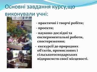 Основні завдання курсу,що
виконували учні:
- практичні і творчі робіти;
- проекти;
- науково-дослідні та
експериментальні роботи,
спостереження;
- екскурсії до природних
об’єктів, промислових і
сільськогосподарських
підприємств своєї місцевості.
 