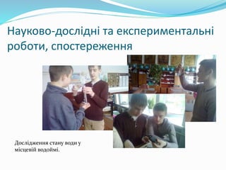 Науково-дослідні та експериментальні
роботи, спостереження
Дослідження стану води у
місцевій водоймі.
 
