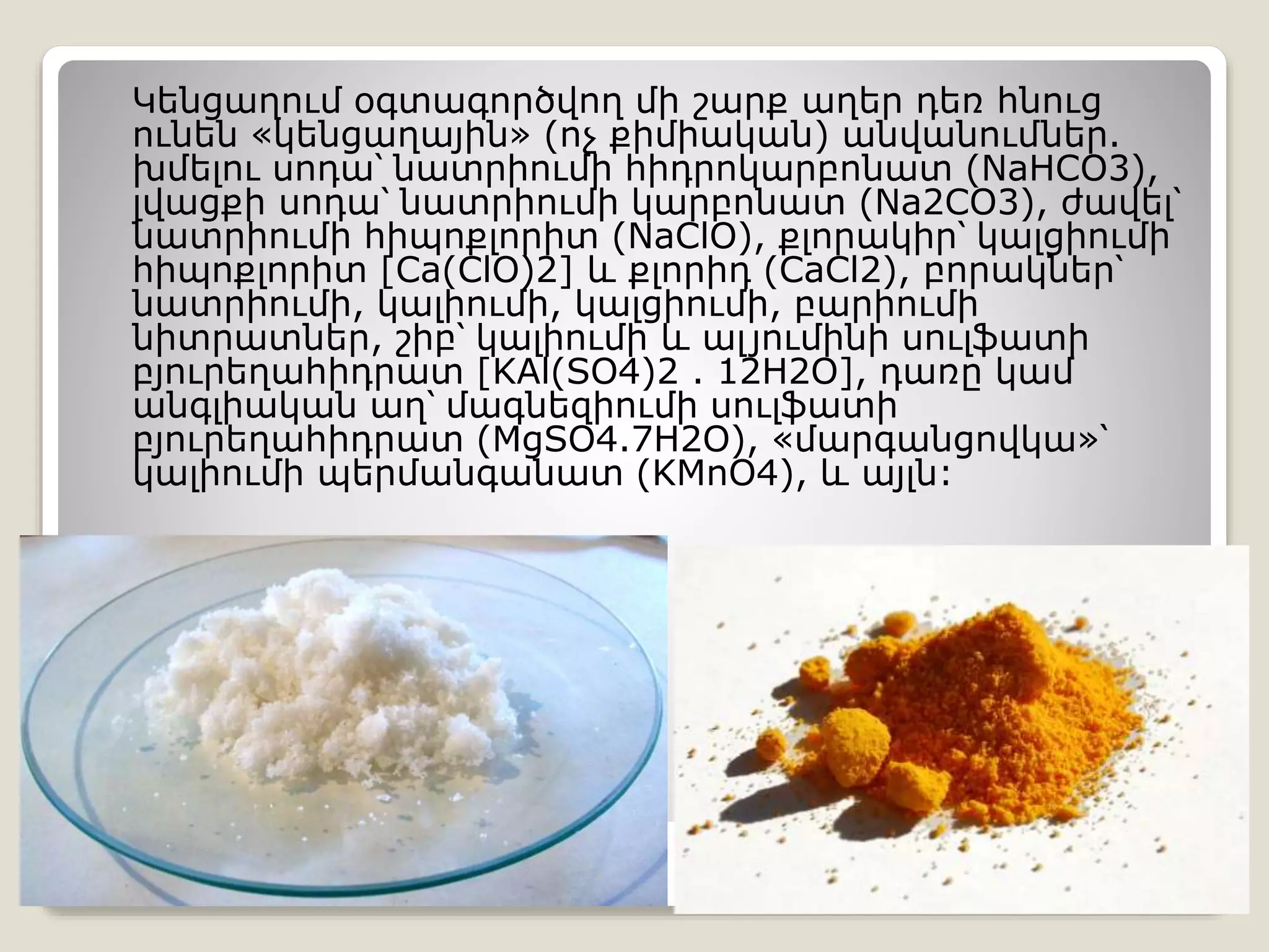 Կենցաղում օգտագործվող մի շարք աղեր դեռ հնուց
ունեն «կենցաղային» (ոչ քիմիական) անվանումներ.
խմելու սոդա՝ նատրիումի հիդրոկարբոնատ (NaHCO3),
լվացքի սոդա՝ նատրիումի կարբոնատ (Na2CO3), ժավել՝
նատրիումի հիպոքլորիտ (NaClO), քլորակիր՝ կալցիումի
հիպոքլորիտ [Ca(ClO)2] և քլորիդ (CaCl2), բորակներ՝
նատրիումի, կալիումի, կալցիումի, բարիումի
նիտրատներ, շիբ՝ կալիումի և ալյումինի սուլֆատի
բյուրեղահիդրատ [KAl(SO4)2 . 12H2O], դառը կամ
անգլիական աղ՝ մագնեզիումի սուլֆատի
բյուրեղահիդրատ (MgSO4.7H2O), «մարգանցովկա»՝
կալիումի պերմանգանատ (KMnO4), և այլն:
 