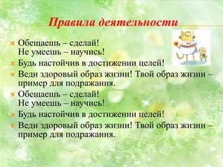 Правила деятельности
 Обещаешь – сделай!
Не умеешь – научись!
 Будь настойчив в достижении целей!
 Веди здоровый образ жизни! Твой образ жизни –
пример для подражания.
 Обещаешь – сделай!
Не умеешь – научись!
 Будь настойчив в достижении целей!
 Веди здоровый образ жизни! Твой образ жизни –
пример для подражания.
 