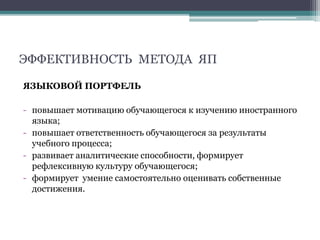 ЭФФЕКТИВНОСТЬ МЕТОДА ЯП
ЯЗЫКОВОЙ ПОРТФЕЛЬ
- повышает мотивацию обучающегося к изучению иностранного
языка;
- повышает ответственность обучающегося за результаты
учебного процесса;
- развивает аналитические способности, формирует
рефлексивную культуру обучающегося;
- формирует умение самостоятельно оценивать собственные
достижения.
 