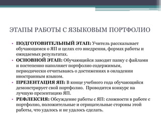 ЭТАПЫ РАБОТЫ С ЯЗЫКОВЫМ ПОРТФОЛИО
• ПОДГОТОВИТЕЛЬНЫЙ ЭТАП: Учитель рассказывает
обучающимся о ЯП и целях его внедрения, формах работы и
ожидаемых результатах.
• ОСНОВНОЙ ЭТАП: Обучающийся заводит папку с файлами
и постепенно наполняет портфолио содержимым,
периодически отчитываясь о достижениях в овладении
иностранным языком.
• ПРЕЗЕНТАЦИЯ ЯП: В конце учебного года обучающийся
демонстрирует свой портфолио. Проводится конкурс на
лучшую презентацию ЯП.
• РЕФЛЕКСИЯ: Обсуждение работы с ЯП: сложности в работе с
портфолио, положительные и отрицательные стороны этой
работы, что удалось и не удалось сделать.
 