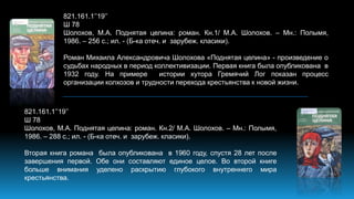 821.161.1’’19’’
Ш 78
Шолохов, М.А. Поднятая целина: роман. Кн.1/ М.А. Шолохов. – Мн.: Полымя,
1986. – 256 с.; ил. - (Б-ка отеч. и зарубеж. класики).
Роман Михаила Александровича Шолохова «Поднятая целина» - произведение о
судьбах народных в период коллективизации. Первая книга была опубликована в
1932 году. На примере истории хутора Гремячий Лог показан процесс
организации колхозов и трудности перехода крестьянства к новой жизни.
821.161.1’’19’’
Ш 78
Шолохов, М.А. Поднятая целина: роман. Кн.2/ М.А. Шолохов. – Мн.: Полымя,
1986. – 288 с.; ил. - (Б-ка отеч. и зарубеж. класики).
Вторая книга романа была опубликована в 1960 году, спустя 28 лет после
завершения первой. Обе они составляют единое целое. Во второй книге
больше внимания уделено раскрытию глубокого внутреннего мира
крестьянства.
 