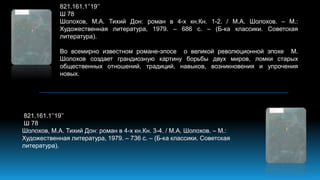 821.161.1’’19’’
Ш 78
Шолохов, М.А. Тихий Дон: роман в 4-х кн.Кн. 1-2. / М.А. Шолохов. – М.:
Художественная литература, 1979. – 686 с. – (Б-ка классики. Советская
литература).
Во всемирно известном романе-эпосе о великой революционной эпохе М.
Шолохов создает грандиозную картину борьбы двух миров, ломки старых
общественных отношений, традиций, навыков, возникновения и упрочения
новых.
821.161.1’’19’’
Ш 78
Шолохов, М.А. Тихий Дон: роман в 4-х кн.Кн. 3-4. / М.А. Шолохов. – М.:
Художественная литература, 1979. – 736 с. – (Б-ка классики. Советская
литература).
 