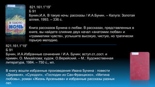 821.161.1”19”
Б 91
Бунин,И.А. В такую ночь: рассказы / И.А.Бунин. – Калуга: Золотая
аллея, 1993. – 336 с.
Книга рассказов Бунина о любви. В рассказах, представленных в
книге, вы найдете слияние двух начал «анатомии любви» и
«грамматики чувств», услышите высокую, чистую, но трагически
горькую мелодию.
821.161.1”19”
Б 91
Бунин, И.А.Избранные сочинения / И.А. Бунин; вступ.ст.,сост. и
примеч. О. Михайлова; худож. О.Верейский. – М.: Художественная
литература, 1984. – 750 с., ил.
В книгу вошли избранные произведения Ивана Бунина : повести
«Деревня», «Суходол», «Господин из Сан-Франциско», «Митина
любовь», роман «Жизнь Арсеньева» и избранные рассказы разных
лет.
 