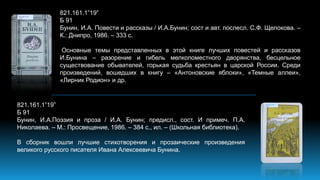 821.161.1”19”
Б 91
Бунин, И.А. Повести и рассказы / И.А.Бунин; сост и авт. послесл. С.Ф. Щелокова. –
К.: Днипро, 1986. – 333 с.
Основные темы представленных в этой книге лучших повестей и рассказов
И.Бунина – разорение и гибель мелкопоместного дворянства, бесцельное
существование обывателей, горькая судьба крестьян в царской России. Среди
произведений, вошедших в книгу – «Антоновские яблоки», «Темные аллеи»,
«Лирник Родион» и др.
821.161.1”19”
Б 91
Бунин, И.А.Поэзия и проза / И.А. Бунин; предисл., сост. И примеч. П.А.
Николаева. – М.: Просвещение, 1986. – 384 с., ил. – (Школьная библиотека).
В сборник вошли лучшие стихотворения и прозаические произведения
великого русского писателя Ивана Алексеевича Бунина.
 
