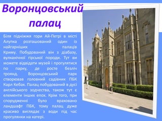 Воронцовський
палац
Біля підніжжя гори Ай-Петрі в місті
Алупка розташований один із
найгарніших палаців
Криму. Побудований він з діабазу,
вулканічної гірської породи. Тут ви
можете відвідати музей і прогулятися
по парку, де росте безліч
троянд. Воронцовський парк
створював головний садівник ПБК
Карл Кебах. Палац побудований в дусі
англійського зодчества, також тут є
елементи інших епох. Крім того, при
спорудженні було враховано
ландшафт ПБК, тому палац дуже
красиво виглядає з води під час
прогулянки на катері.
 