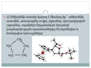  1) Ածխածնի ատոմը կարող է միանալ իր` ածխածնի
ատոմին, առաջացնել ուղիղ շղթաներ, ճյուղավորված
շղթաներ, օղակներ:Օրգանական նյութերի
բազմաթվության պատճառներից են իզոմերիա և
հոմոլոգիա երևույթները։
 