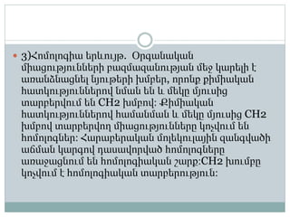  3)Հոմոլոգիա երևույթ. Օրգանական
միացությունների բազմազանության մեջ կարելի է
առանձնացնել նյութերի խմբեր, որոնք քիմիական
հատկություններով նման են և մեկը մյուսից
տարբերվում են CH2 խմբով։ Քիմիական
հատկություններով համանման և մեկը մյուսից CH2
խմբով տարբերվող միացությունները կոչվում են
հոմոլոգներ։ Հարաբերական մոլեկուլային զանգվածի
աճման կարգով դասավորված հոմոլոգները
առաջացնում են հոմոլոգիական շարք։CH2 խումբը
կոչվում է հոմոլոգիական տարբերություն։
 