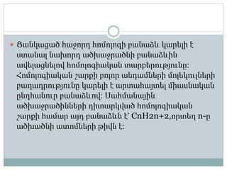  Ցանկացած հաջորդ հոմոլոգի բանաձև կարելի է
ստանալ նախորդ ածխաջրածնի բանաձևին
ավելացնելով հոմոլոգիական տարբերությունը։
Հոմոլոգիական շարքի բոլոր անդամների մոլեկուլների
բաղադրությունը կարելի է արտահայտել միասնական
ընդհանուր բանաձևով։ Սահմանային
ածխաջրածինների դիտարկված հոմոլոգիական
շարքի համար այդ բանաձևն է՝ CnH2n+2,որտեղ n-ը
ածխածնի ատոմների թիվն է։
 