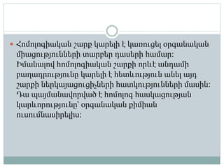  Հոմոլոգիական շարք կարելի է կառուցել օրգանական
միացությունների տարբեր դասերի համար։
Իմանալով հոմոլոգիական շարքի որևէ անդամի
բաղադրությունը կարելի է հետևություն անել այդ
շարքի ներկայացուցիչների հատկությունների մասին։
Դա պայմանավորված է հոմոլոգ հասկացության
կարևորությունը՝ օրգանական քիմիան
ուսումնասիրելիս։
 