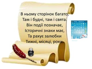 В ньому сторінок багато,
Там і будні, там і свята.
Він події позначає,
Історичні знаки має,
Та рахує залюбки
Тижні, місяці, роки.
 