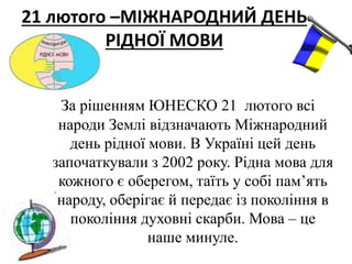21 лютого –МІЖНАРОДНИЙ ДЕНЬ
РІДНОЇ МОВИ
За рішенням ЮНЕСКО 21 лютого всі
народи Землі відзначають Міжнародний
день рідної мови. В Україні цей день
започаткували з 2002 року. Рідна мова для
кожного є оберегом, таїть у собі пам’ять
народу, оберігає й передає із покоління в
покоління духовні скарби. Мова – це
наше минуле.
 