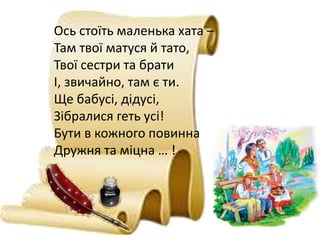Ось стоїть маленька хата –
Там твої матуся й тато,
Твої сестри та брати
І, звичайно, там є ти.
Ще бабусі, дідусі,
Зібралися геть усі!
Бути в кожного повинна
Дружня та міцна … !
 