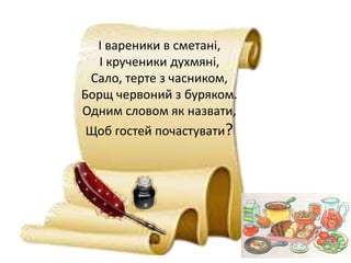 І вареники в сметані,
І крученики духмяні,
Сало, терте з часником,
Борщ червоний з буряком.
Одним словом як назвати,
Щоб гостей почастувати?
 