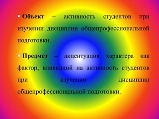  Объект – активность студентов при
изучении дисциплин общепрофессиональной
подготовки.
 Предмет – акцентуация характера как
фактор, влияющий на активность студентов
при изучении дисциплин
общепрофессиональной подготовки.
 