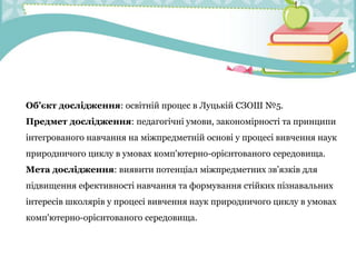 Об’єкт дослідження: освітній процес в Луцькій СЗОШ №5.
Предмет дослідження: педагогічні умови, закономірності та принципи
інтегрованого навчання на міжпредметній основі у процесі вивчення наук
природничого циклу в умовах комп'ютерно-орієнтованого середовища.
Мета дослідження: виявити потенціал міжпредметних зв’язків для
підвищення ефективності навчання та формування стійких пізнавальних
інтересів школярів у процесі вивчення наук природничого циклу в умовах
комп'ютерно-орієнтованого середовища.
 