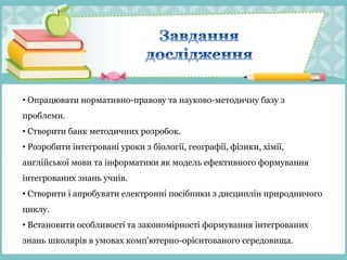 • Опрацювати нормативно-правову та науково-методичну базу з
проблеми.
• Створити банк методичних розробок.
• Розробити інтегровані уроки з біології, географії, фізики, хімії,
англійської мови та інформатики як модель ефективного формування
інтегрованих знань учнів.
• Створити і апробувати електронні посібники з дисциплін природничого
циклу.
• Встановити особливості та закономірності формування інтегрованих
знань школярів в умовах комп'ютерно-орієнтованого середовища.
 