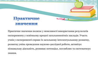 Практичне значення полягає у можливості використання результатів
експерименту у освітньому процесі загальноосвітніх закладів. Участь
учнів у експерименті сприяє їх загальному інтелектуальному розвитку,
розвитку умінь проведення науково-дослідної роботи, активізує
пізнавальну діяльність, розвиває потенціал, поглиблює та систематизує
знання.
 