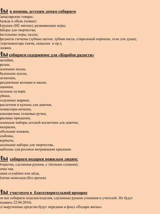 Мы в помощь детским домам собираем:
Канцелярские товары;
Одежда и обувь (новые)
Игрушки (НЕ мягкие), развивающие игры;
Наборы для творчества;
Настольные игры, пазлы;
Предметы гигиены (зубные щетки, зубная паста, стиральный порошок, гели для душа);
Спортинвентарь (мячи, скакалки и пр.);
Книжки.
Мысобираем содержимое для «Коробок радости»
наклейки,
релки,
маленькие пазлы,
Маленькие куклы,
магнитики,
праздничные колпаки и маски,
машинки,
мыльные пузыри,
убики,
оздушные шарики,
раслетики и кулоны для девочек,
фломастеры-печатки,
азноцветные гелиевые ручки,
расивые прищепки,
маленькие наборы детской косметики для девочек,
раскраски,
небольшие книжки,
альбомы,
журналы,
маленькие наборы для творчества,
шаблоны для росписи витражными красками.
Мы собираем подарки пожилым людям:
Открытка, сделанная руками, с тёплыми словами),
пачка чая,
Банка сгущёнки или мёда,
Плитка шоколада (без орехов).
Мы участвуем в благотворительной ярмарке
ля нее собираем поделки/изделия, сделанные руками учеников и учителей. Их будут
родавать 22.04.2016г.
се вырученные средства будут переданы в фонд «Подари жизнь»
 