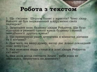 Робота з текстом
1. Що з’ясував Шерлок Холмс у юристів? Чому лікар
Ройлотт не був зацікавлений в одруженні своїх
падчерок?
2. Зачитайте опис будинку лікаря Ройлотта. Що було
підозріло в ремонті одного крила будинку і повній
занедбаності другого крила?
3. Що привернуло увагу детектива в кімнатах дівчини
та її вітчима?
4. Для чого, на вашу думку, автор дає доволі докладний
опис інтер’єра?
5. Яка важлива подія сталася в домі лікаря Ройлотта
тієї ночі?
6. Яка доля могла спіткати Хелен , якби вона не
зважилась звернутись по допомогу?
 