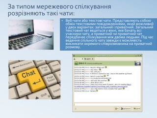 За типом мережевого спілкування
розрізняють такі чати:
• Веб-чати або текстові чати. Представляють собою
обмін текстовими повідомленнями, який можливий
у двох варіантах: загальний і приватний. Загальний
текстовий чат ведеться у вікні, яке бачать всі
учасники чату, а приватний чи приватний чат
передбачає спілкування між двома людьми. Під час
ведення спільного чату завжди є можливість
викликати окремого співрозмовника на приватний
розмову.
 
